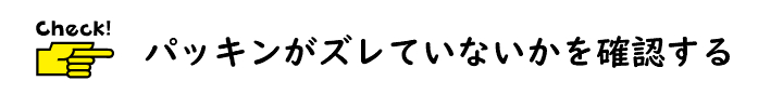 パッキンがずれていないかを確認する